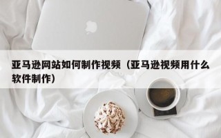 常德亚马逊网站如何制作视频（亚马逊视频用什么软件制作）