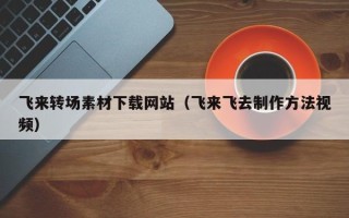 常德飞来转场素材下载网站（飞来飞去制作方法视频）